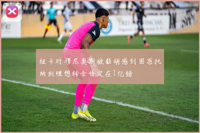 纽卡对穆尼奥斯被截胡感到困惑托纳利理想转会价定在1亿镑