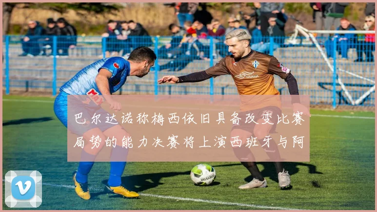 巴尔达诺称梅西依旧具备改变比赛局势的能力决赛将上演西班牙与阿根廷的对决