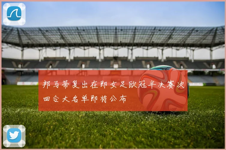邦马蒂复出在即女足欧冠半决赛次回合大名单即将公布