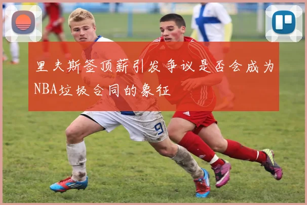 里夫斯签顶薪引发争议是否会成为NBA垃圾合同的象征