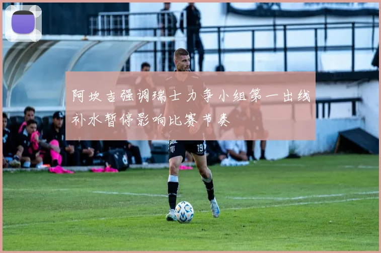 阿坎吉强调瑞士力争小组第一出线补水暂停影响比赛节奏