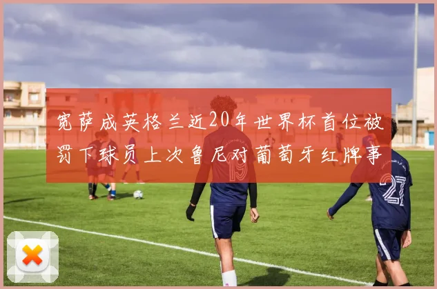 宽萨成英格兰近20年世界杯首位被罚下球员上次鲁尼对葡萄牙红牌事件回顾