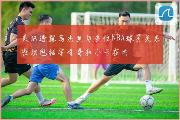 美记透露乌杰里与多位NBA球员关系密切包括字母哥和小卡在内