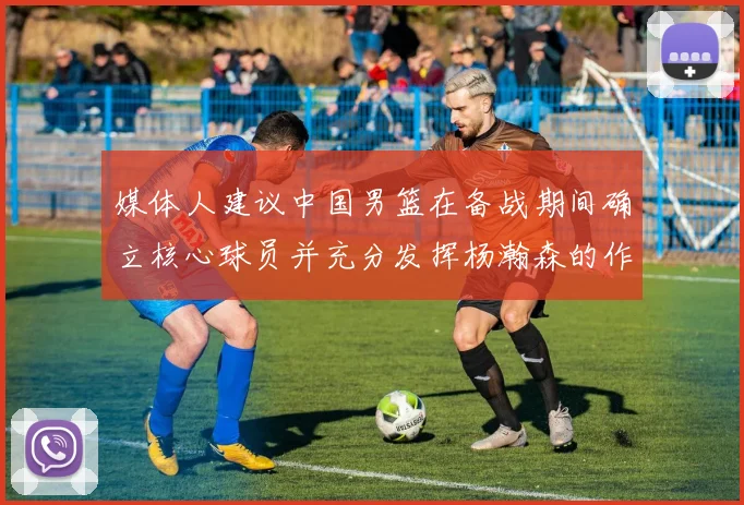 媒体人建议中国男篮在备战期间确立核心球员并充分发挥杨瀚森的作用