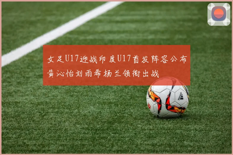 女足U17迎战印度U17首发阵容公布黄沁怡刘雨希杨兰领衔出战