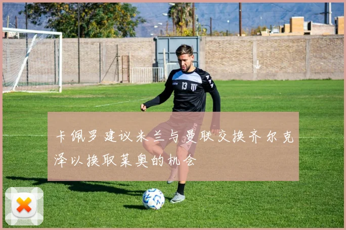 卡佩罗建议米兰与曼联交换齐尔克泽以换取莱奥的机会