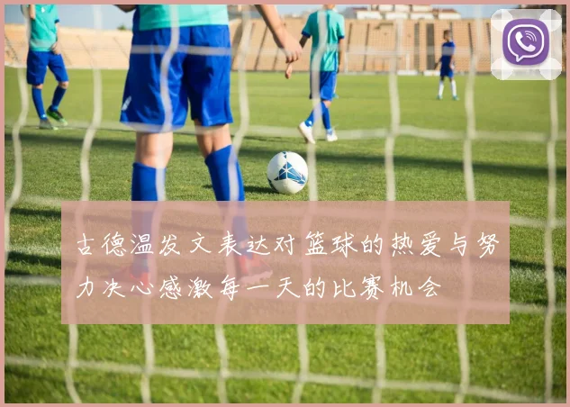 古德温发文表达对篮球的热爱与努力决心感激每一天的比赛机会