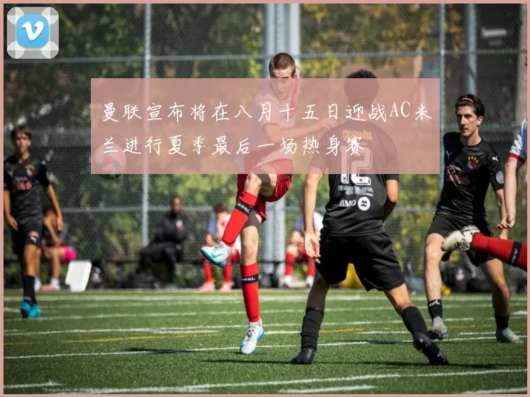曼联宣布将在八月十五日迎战AC米兰进行夏季最后一场热身赛