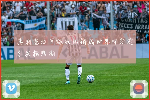 奥利塞法国球衣热销成世界杯新宠引发抢购潮