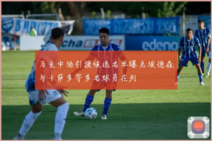 马竞中场引援候选名单曝光埃德森与卡萨多等多名球员在列