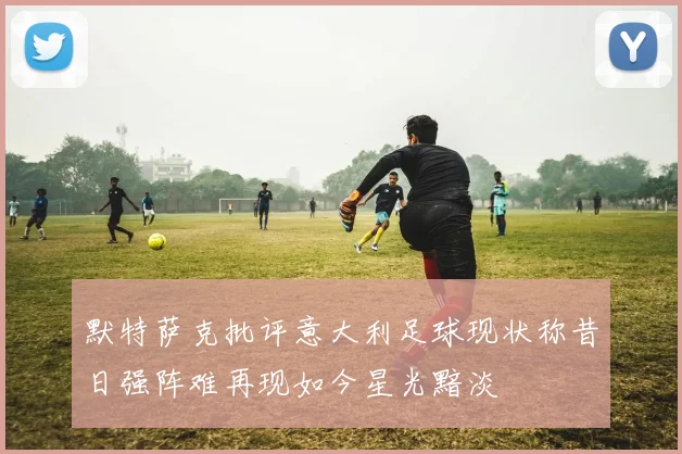 默特萨克批评意大利足球现状称昔日强阵难再现如今星光黯淡