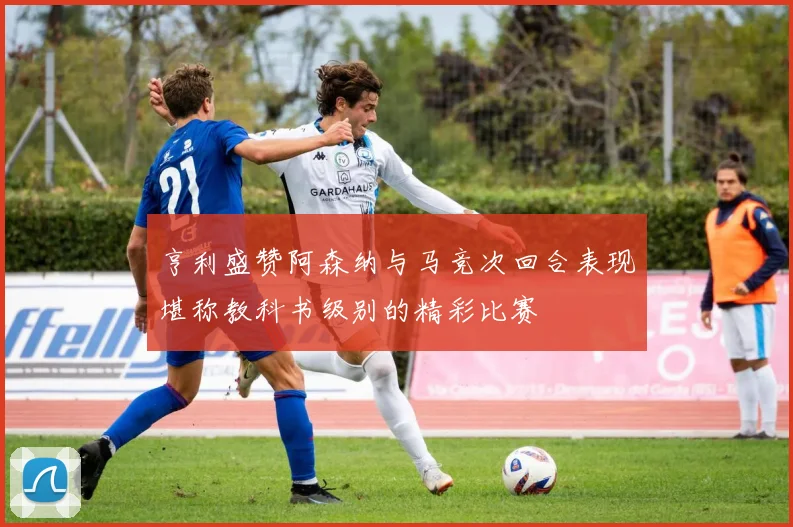 亨利盛赞阿森纳与马竞次回合表现堪称教科书级别的精彩比赛