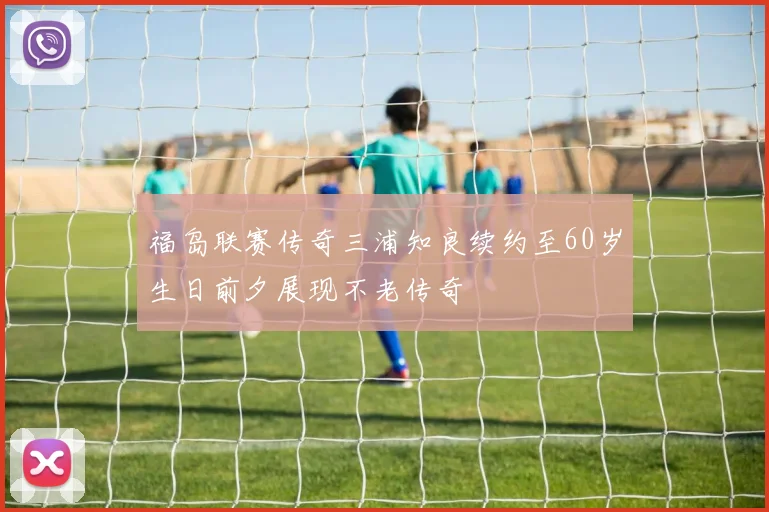 福岛联赛传奇三浦知良续约至60岁生日前夕展现不老传奇