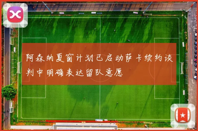 阿森纳夏窗计划已启动萨卡续约谈判中明确表达留队意愿