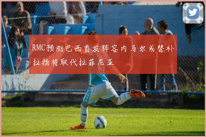 RMC预测巴西首发阵容内马尔或替补拉扬将取代拉菲尼亚