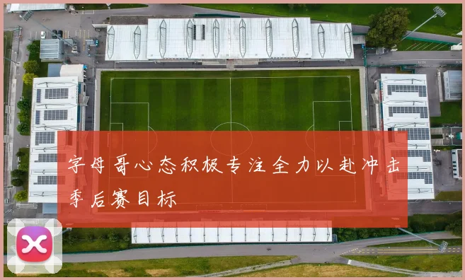 字母哥心态积极专注全力以赴冲击季后赛目标