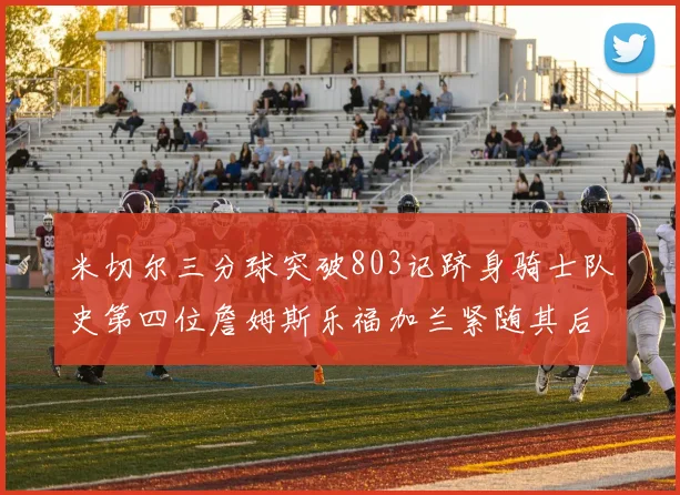 米切尔三分球突破803记跻身骑士队史第四位詹姆斯乐福加兰紧随其后