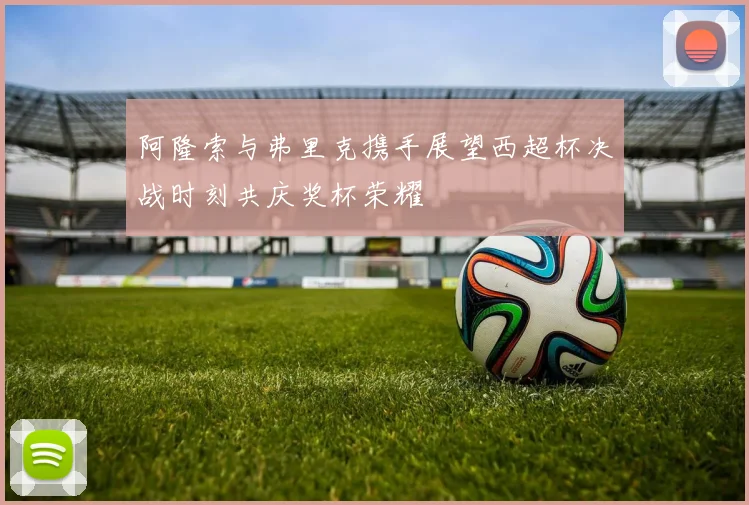阿隆索与弗里克携手展望西超杯决战时刻共庆奖杯荣耀